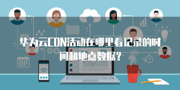 华为云CDN活动在哪里看记录的时间和地点数据?