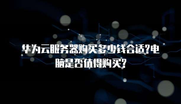 华为云服务器购买多少钱合适?电脑是否值得购买?