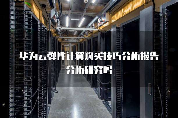 华为云弹性计算购买技巧分析报告分析研究吗