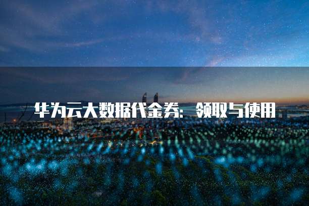 华为云大数据代金券:领取与使用