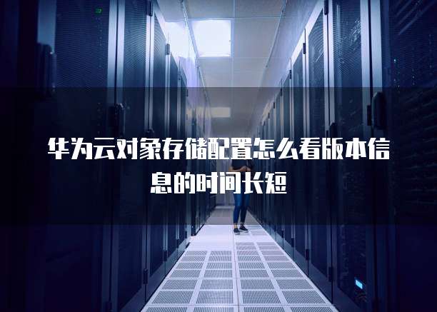 华为云对象存储配置怎么看版本信息的时间长短
