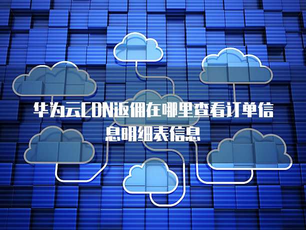 华为云CDN返佣在哪里查看订单信息明细表信息