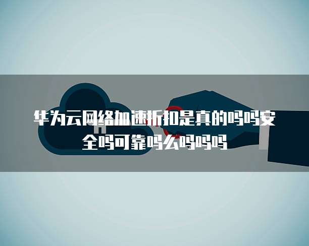华为云网络加速折扣是真的吗吗安全吗可靠吗么吗吗吗