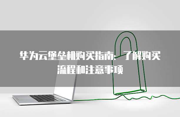 华为云堡垒机购买指南:了解购买流程和注意事项