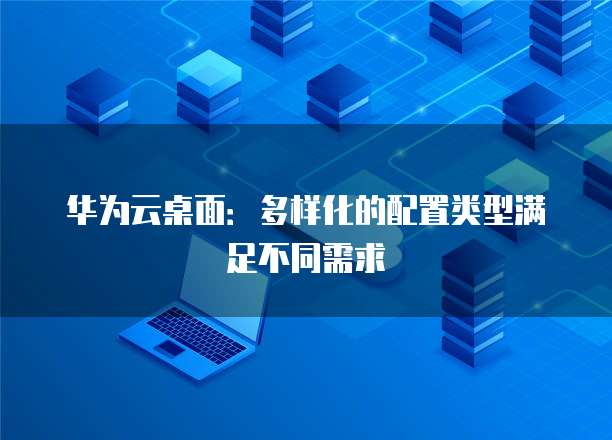 华为云桌面:多样化的配置类型满足不同需求