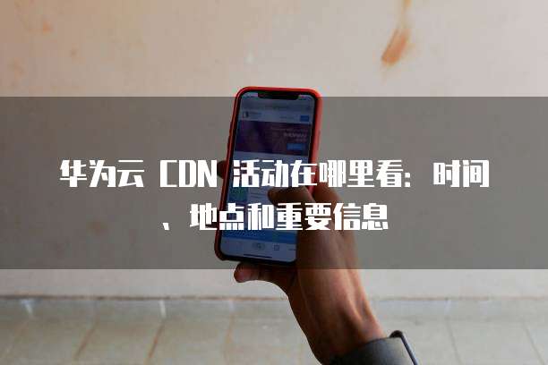华为云 CDN 活动在哪里看:时间、地点和重要信息