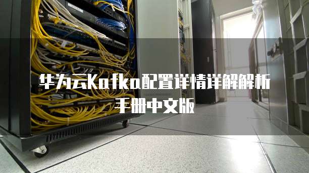 华为云Kafka配置详情详解解析手册中文版