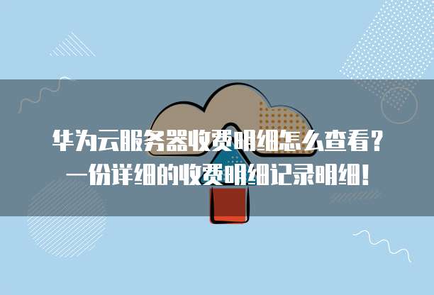 华为云服务器收费明细怎么查看?一份详细的收费明细记录明细!