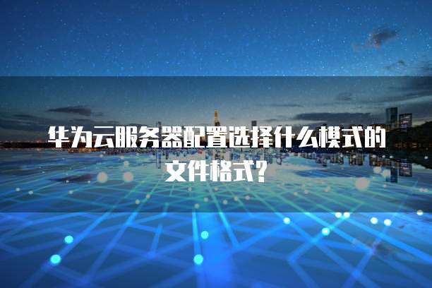 华为云服务器配置选择什么模式的文件格式?