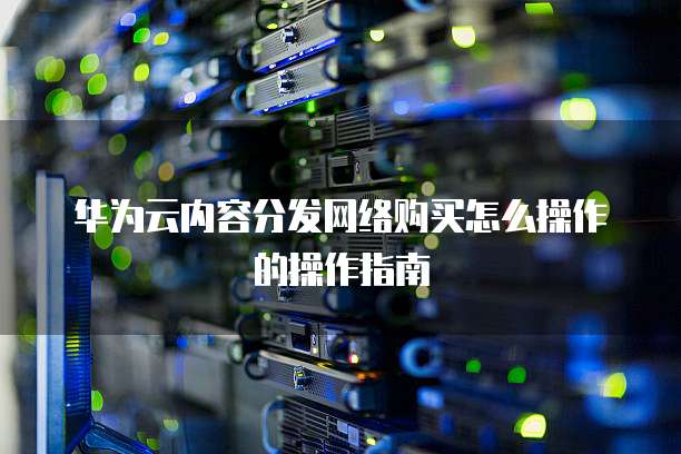 华为云内容分发网络购买怎么操作的操作指南
