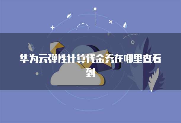 华为云弹性计算代金券在哪里查看到
