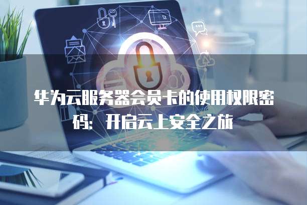 华为云服务器会员卡的使用权限密码:开启云上安全之旅