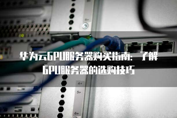 华为云GPU服务器购买指南:了解GPU服务器的选购技巧