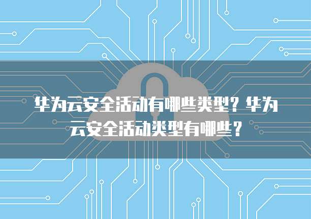 华为云安全活动有哪些类型?华为云安全活动类型有哪些?