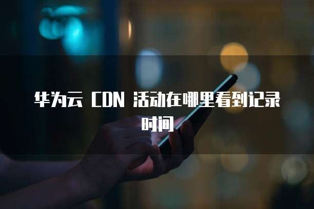华为云 CDN 活动在哪里看到记录时间