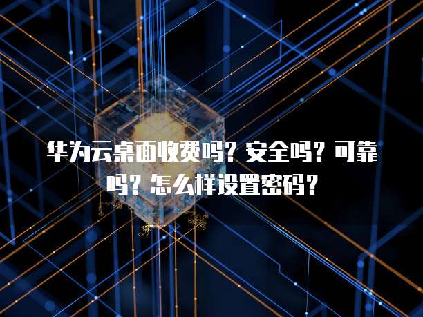 华为云桌面收费吗?安全吗?可靠吗?怎么样设置密码?