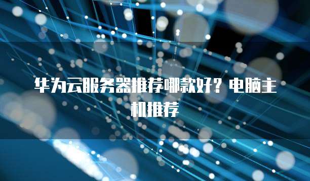 华为云服务器推荐哪款好?电脑主机推荐