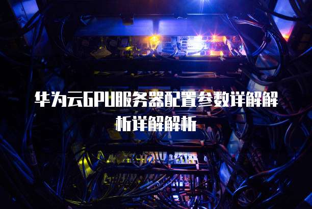 华为云GPU服务器配置参数详解解析详解解析