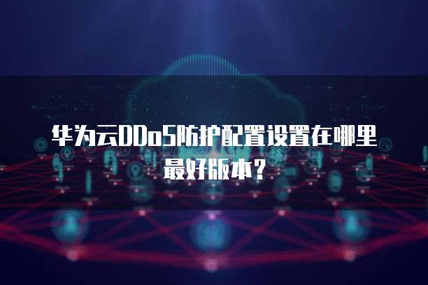 华为云DDoS防护配置设置在哪里最好版本?