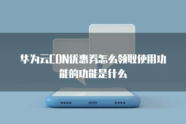 华为云CDN优惠券怎么领取使用功能的功能是什么