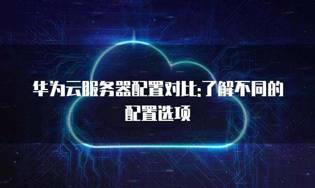 华为云服务器配置对比:了解不同的配置选项