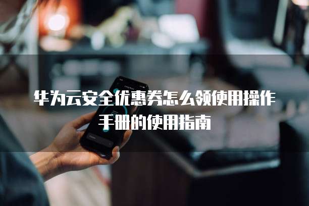 华为云安全优惠券怎么领使用操作手册的使用指南