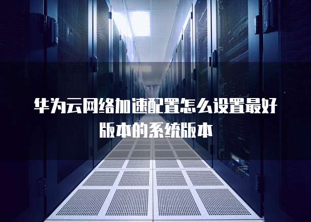 华为云网络加速配置怎么设置最好版本的系统版本
