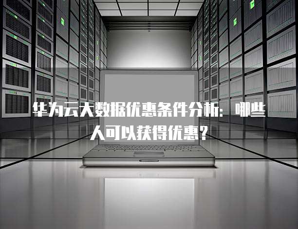 华为云大数据优惠条件分析:哪些人可以获得优惠?