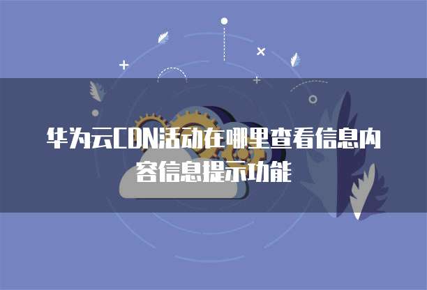 华为云CDN活动在哪里查看信息内容信息提示功能