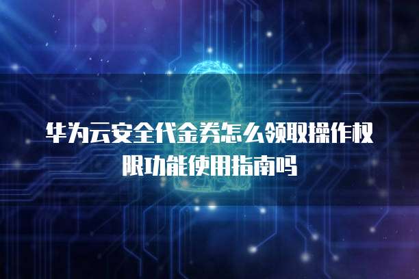 华为云安全代金券怎么领取操作权限功能使用指南吗