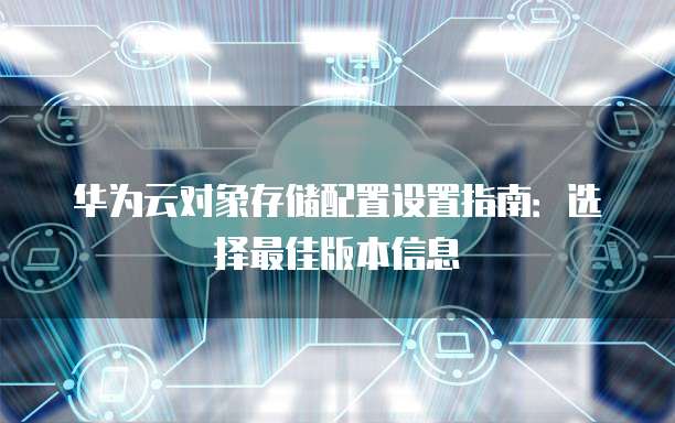 华为云对象存储配置设置指南:选择最佳版本信息