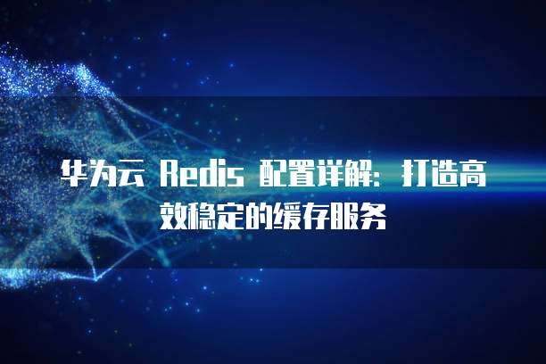 华为云 Redis 配置详解:打造高效稳定的缓存服务
