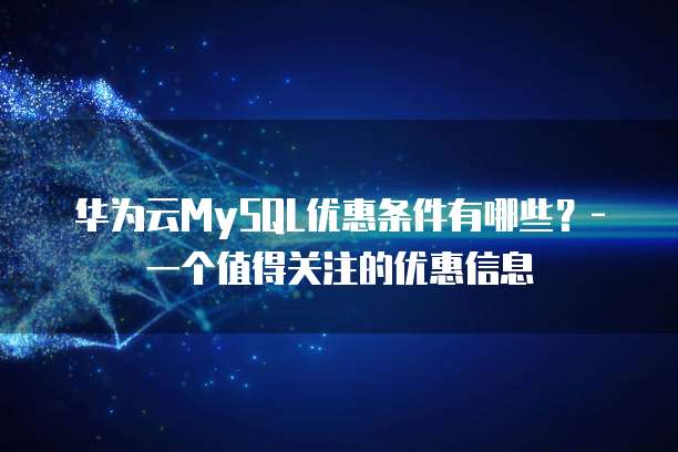 华为云MySQL优惠条件有哪些？-一个值得关注的优惠信息