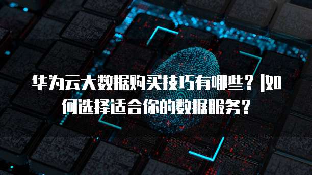 华为云大数据购买技巧有哪些?|如何选择适合你的数据服务?