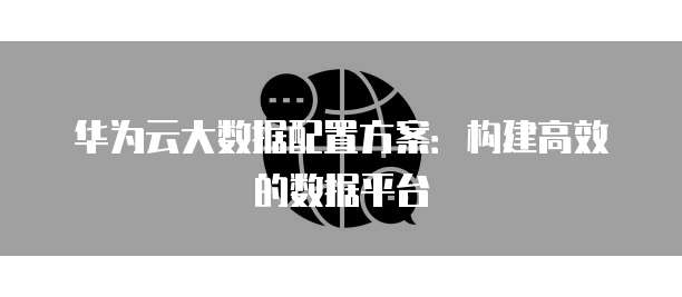 华为云大数据配置方案:构建高效的数据平台