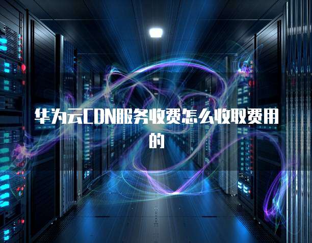 华为云CDN服务收费怎么收取费用的