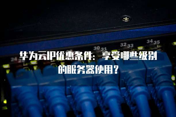 华为云IP优惠条件:享受哪些级别的服务器使用?
