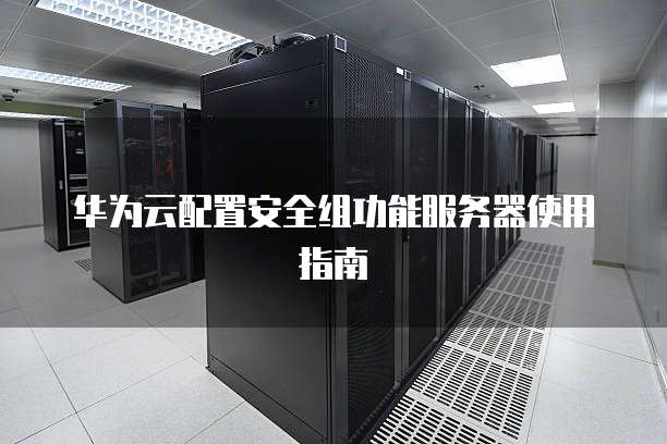 华为云配置安全组功能服务器使用指南