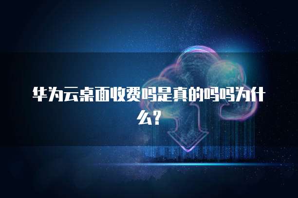 华为云桌面收费吗是真的吗吗为什么?
