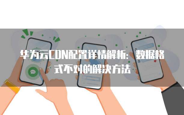 华为云CDN配置详情解析:数据格式不对的解决方法