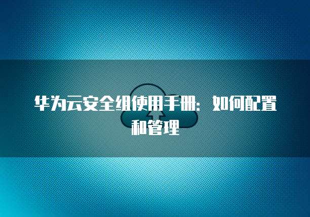华为云安全组使用手册:如何配置和管理