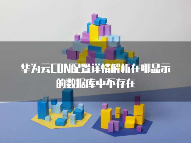 华为云CDN配置详情解析在哪显示的数据库中不存在