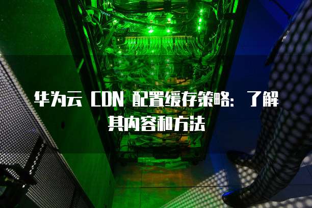华为云 CDN 配置缓存策略:了解其内容和方法
