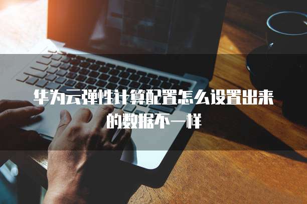 华为云弹性计算配置怎么设置出来的数据不一样