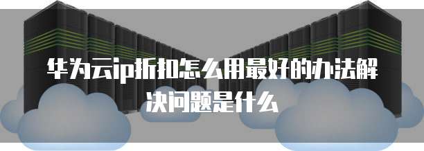 华为云ip折扣怎么用最好的办法解决问题是什么