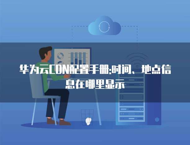 华为云CDN配置手册:时间、地点信息在哪里显示