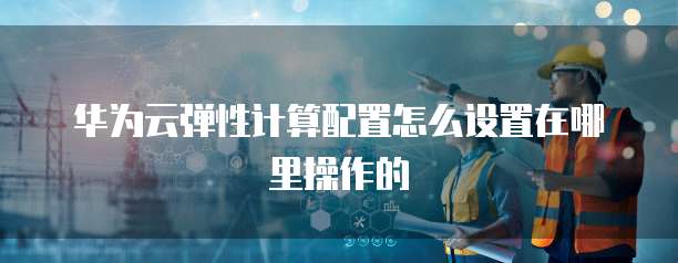华为云弹性计算配置怎么设置在哪里操作的