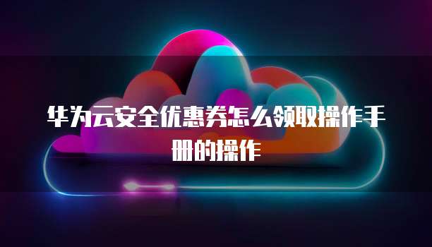 华为云安全优惠券怎么领取操作手册的操作