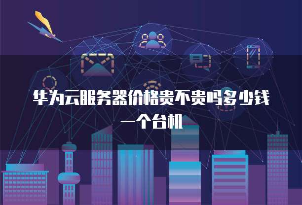 华为云服务器价格贵不贵吗多少钱一个台机