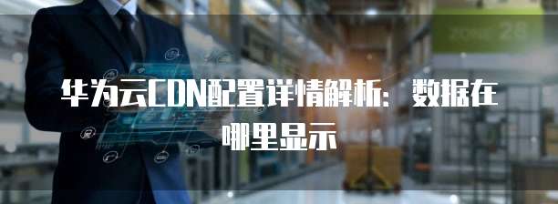 华为云CDN配置详情解析：数据在哪里显示